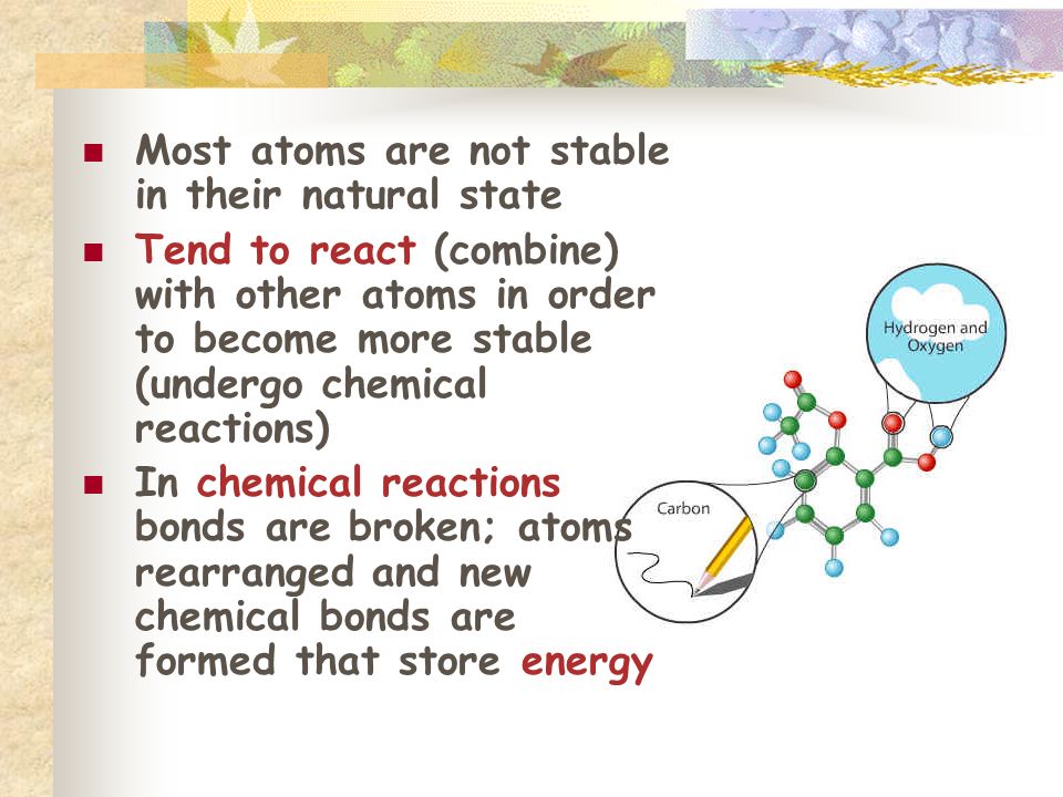 Most atoms are not stable in their natural state Tend to react (combine) with other atoms in order to become more stable (undergo chemical reactions) In chemical reactions bonds are broken; atoms rearranged and new chemical bonds are formed that store energy