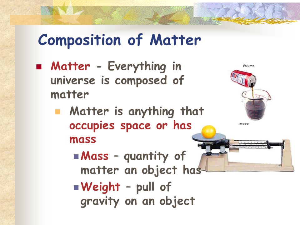 Composition of Matter Matter - Everything in universe is composed of matter Matter is anything that occupies space or has mass Mass – quantity of matter an object has Weight – pull of gravity on an object