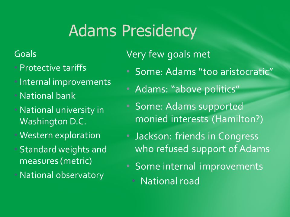 Very few goals met Some: Adams too aristocratic Adams: above politics Some: Adams supported monied interests (Hamilton ) Jackson: friends in Congress who refused support of Adams Some internal improvements National road Goals Protective tariffs Internal improvements National bank National university in Washington D.C.