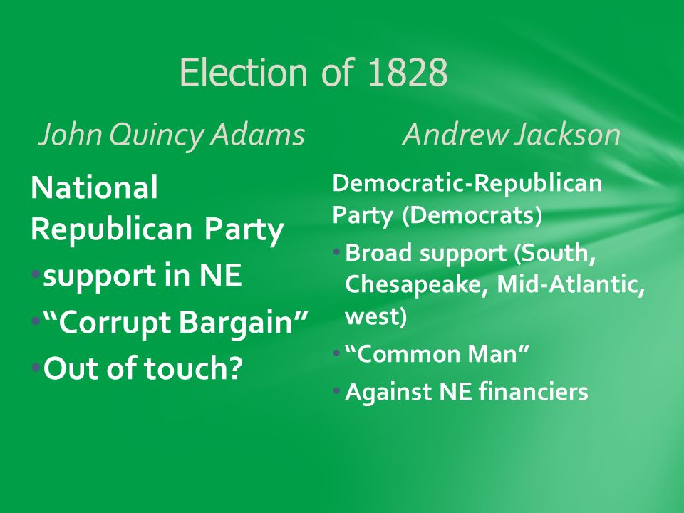 John Quincy AdamsAndrew Jackson Democratic-Republican Party (Democrats) Broad support (South, Chesapeake, Mid-Atlantic, west) Common Man Against NE financiers National Republican Party support in NE Corrupt Bargain Out of touch.