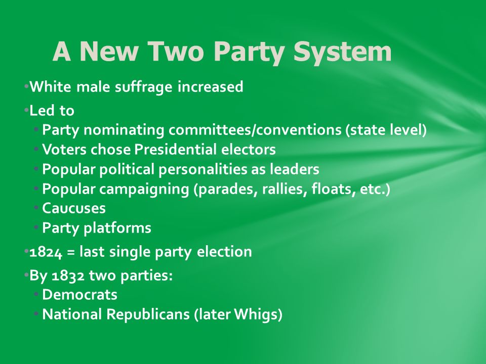 White male suffrage increased Led to Party nominating committees/conventions (state level) Voters chose Presidential electors Popular political personalities as leaders Popular campaigning (parades, rallies, floats, etc.) Caucuses Party platforms 1824 = last single party election By 1832 two parties: Democrats National Republicans (later Whigs) A New Two Party System