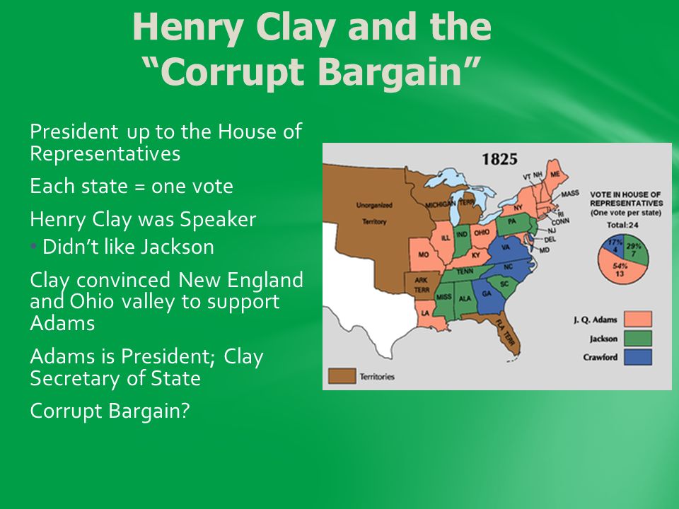 President up to the House of Representatives Each state = one vote Henry Clay was Speaker Didn’t like Jackson Clay convinced New England and Ohio valley to support Adams Adams is President; Clay Secretary of State Corrupt Bargain.
