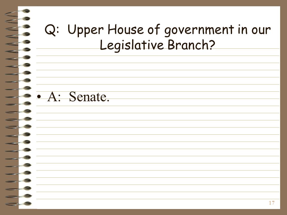 17 Q: Upper House of government in our Legislative Branch A: Senate.