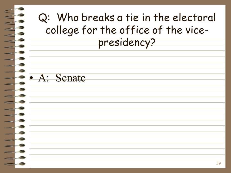 39 Q: Who breaks a tie in the electoral college for the office of the vice- presidency A: Senate