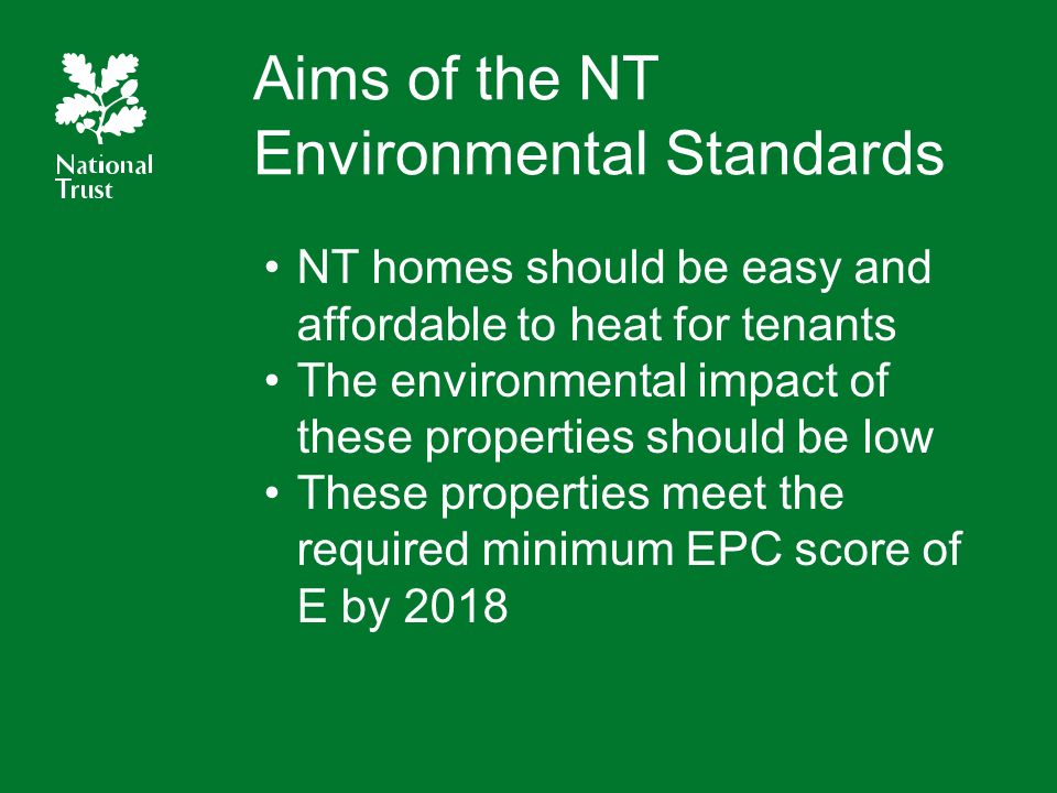 Aims of the NT Environmental Standards NT homes should be easy and affordable to heat for tenants The environmental impact of these properties should be low These properties meet the required minimum EPC score of E by 2018