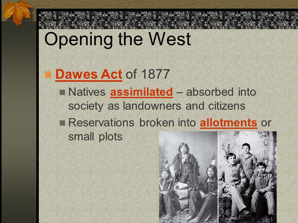 Opening the West Dawes Act of 1877 Natives assimilated – absorbed into society as landowners and citizens Reservations broken into allotments or small plots