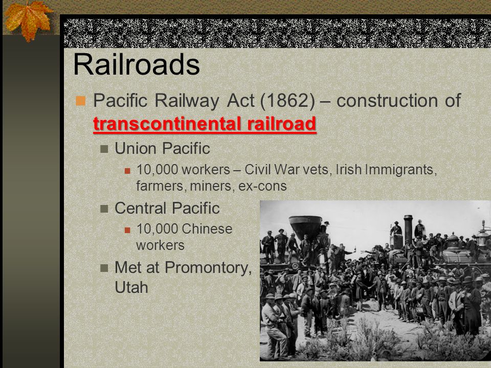 Railroads transcontinental railroad Pacific Railway Act (1862) – construction of transcontinental railroad Union Pacific 10,000 workers – Civil War vets, Irish Immigrants, farmers, miners, ex-cons Central Pacific 10,000 Chinese workers Met at Promontory, Utah