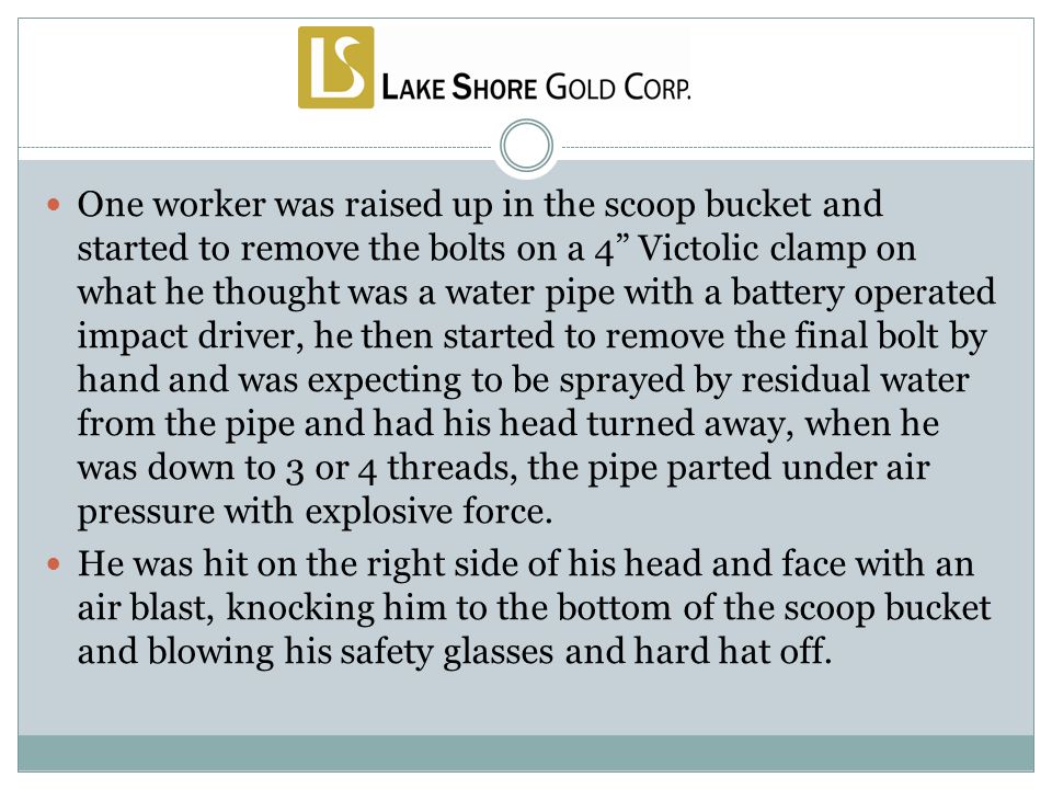 One worker was raised up in the scoop bucket and started to remove the bolts on a 4 Victolic clamp on what he thought was a water pipe with a battery operated impact driver, he then started to remove the final bolt by hand and was expecting to be sprayed by residual water from the pipe and had his head turned away, when he was down to 3 or 4 threads, the pipe parted under air pressure with explosive force.