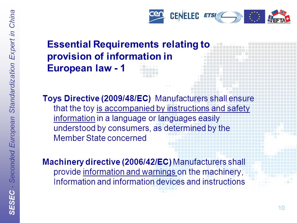 SESEC - Seconded European Standardization Expert in China 10 Essential Requirements relating to provision of information in European law - 1 Toys Directive (2009/48/EC) Manufacturers shall ensure that the toy is accompanied by instructions and safety information in a language or languages easily understood by consumers, as determined by the Member State concerned Machinery directive (2006/42/EC) Manufacturers shall provide information and warnings on the machinery, Information and information devices and instructions 10