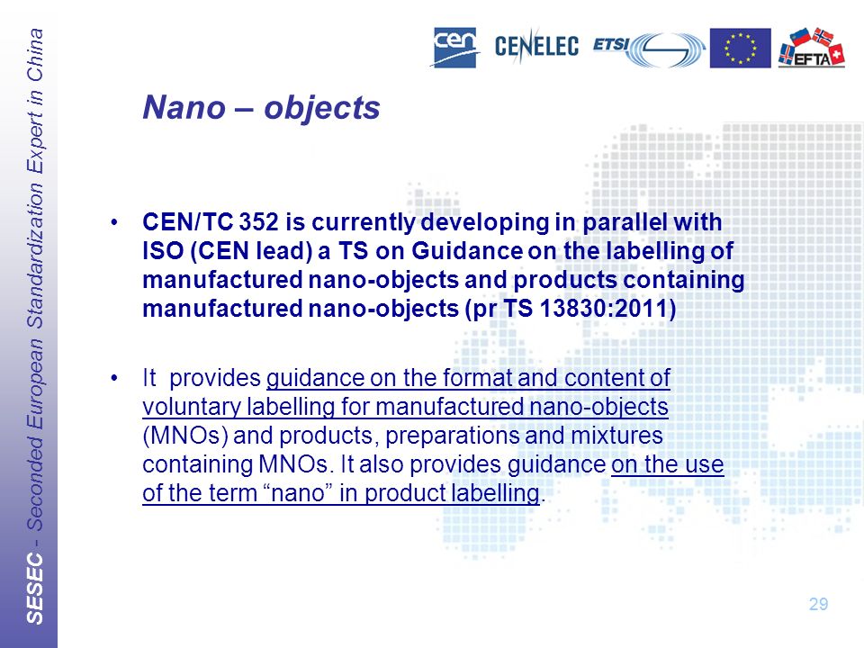 SESEC - Seconded European Standardization Expert in China 29 Nano – objects CEN/TC 352 is currently developing in parallel with ISO (CEN lead) a TS on Guidance on the labelling of manufactured nano-objects and products containing manufactured nano-objects (pr TS 13830:2011) It provides guidance on the format and content of voluntary labelling for manufactured nano-objects (MNOs) and products, preparations and mixtures containing MNOs.