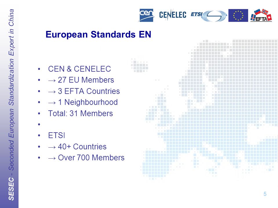 SESEC - Seconded European Standardization Expert in China 5 European Standards EN CEN & CENELEC → 27 EU Members → 3 EFTA Countries → 1 Neighbourhood Total: 31 Members ETSI → 40+ Countries → Over 700 Members 5