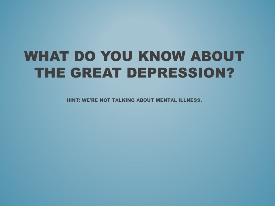 WHAT DO YOU KNOW ABOUT THE GREAT DEPRESSION HINT: WE’RE NOT TALKING ABOUT MENTAL ILLNESS.