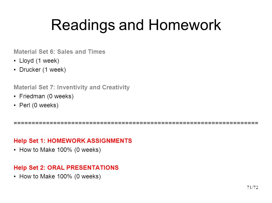 Readings and Homework Material Set 6: Sales and Times Lloyd (1 week) Drucker (1 week) Material Set 7: Inventivity and Creativity Friedman (0 weeks) Perl (0 weeks) ==================================================================== Help Set 1: HOMEWORK ASSIGNMENTS How to Make 100% (0 weeks) Help Set 2: ORAL PRESENTATIONS How to Make 100% (0 weeks) 71/72