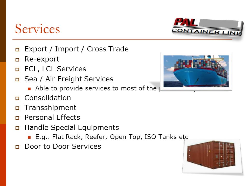 Services  Export / Import / Cross Trade  Re-export  FCL, LCL Services  Sea / Air Freight Services Able to provide services to most of the ports or airports  Consolidation  Transshipment  Personal Effects  Handle Special Equipments E.g..