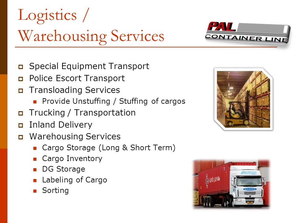 Logistics / Warehousing Services  Special Equipment Transport  Police Escort Transport  Transloading Services Provide Unstuffing / Stuffing of cargos  Trucking / Transportation  Inland Delivery  Warehousing Services Cargo Storage (Long & Short Term) Cargo Inventory DG Storage Labeling of Cargo Sorting