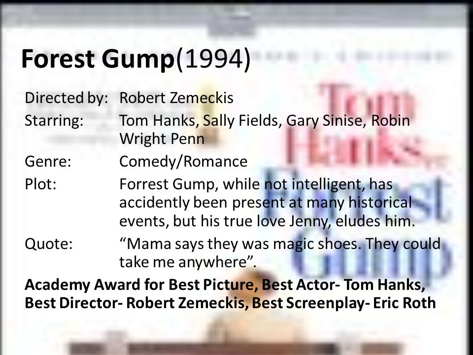 Forest Gump(1994) Directed by:Robert Zemeckis Starring:Tom Hanks, Sally Fields, Gary Sinise, Robin Wright Penn Genre:Comedy/Romance Plot:Forrest Gump, while not intelligent, has accidently been present at many historical events, but his true love Jenny, eludes him.