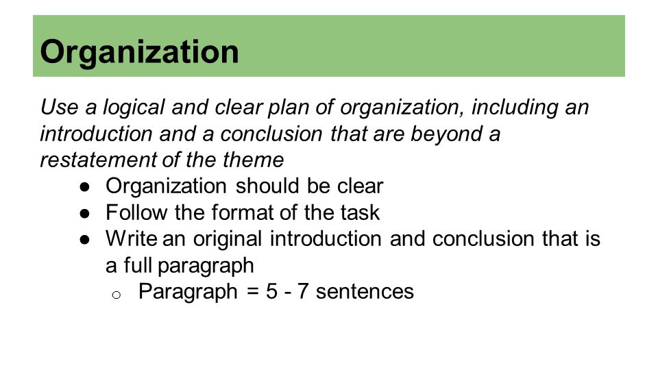 Organization Use a logical and clear plan of organization, including an introduction and a conclusion that are beyond a restatement of the theme ●Organization should be clear ●Follow the format of the task ●Write an original introduction and conclusion that is a full paragraph o Paragraph = sentences
