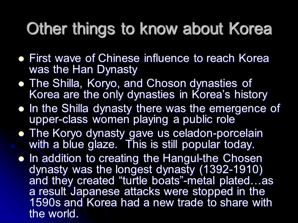 Other things to know about Korea First wave of Chinese influence to reach Korea was the Han Dynasty First wave of Chinese influence to reach Korea was the Han Dynasty The Shilla, Koryo, and Choson dynasties of Korea are the only dynasties in Korea’s history The Shilla, Koryo, and Choson dynasties of Korea are the only dynasties in Korea’s history In the Shilla dynasty there was the emergence of upper-class women playing a public role In the Shilla dynasty there was the emergence of upper-class women playing a public role The Koryo dynasty gave us celadon-porcelain with a blue glaze.