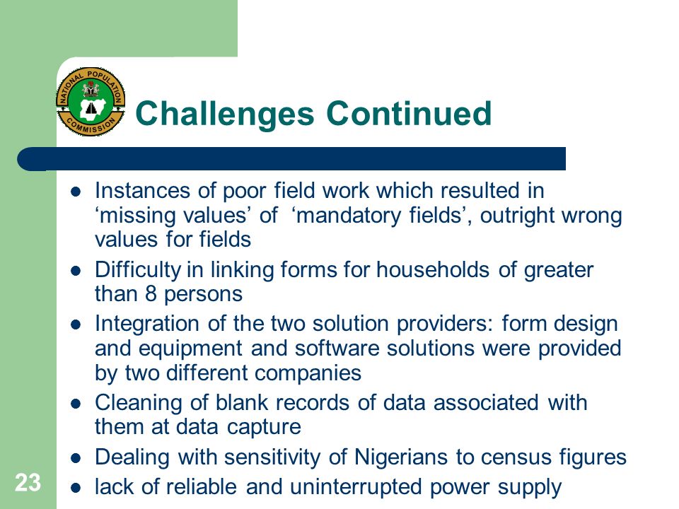 23 Challenges Continued Instances of poor field work which resulted in ‘missing values’ of ‘mandatory fields’, outright wrong values for fields Difficulty in linking forms for households of greater than 8 persons Integration of the two solution providers: form design and equipment and software solutions were provided by two different companies Cleaning of blank records of data associated with them at data capture Dealing with sensitivity of Nigerians to census figures lack of reliable and uninterrupted power supply