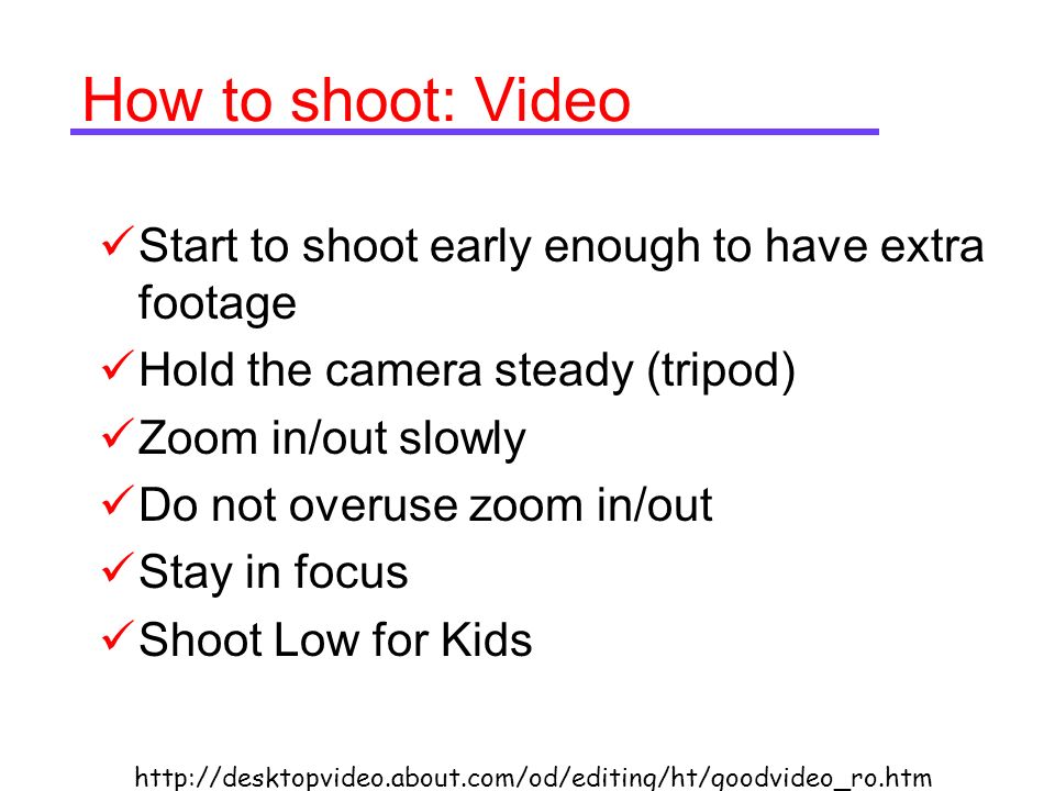 How to shoot: Video Start to shoot early enough to have extra footage Hold the camera steady (tripod) Zoom in/out slowly Do not overuse zoom in/out Stay in focus Shoot Low for Kids
