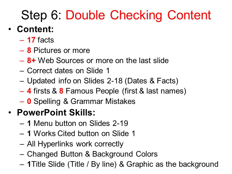 Step 6: Double Checking Content Content: –17 facts –8 Pictures or more –8+ Web Sources or more on the last slide –Correct dates on Slide 1 –Updated info on Slides 2-18 (Dates & Facts) –4 firsts & 8 Famous People (first & last names) –0 Spelling & Grammar Mistakes PowerPoint Skills: –1 Menu button on Slides 2-19 –1 Works Cited button on Slide 1 –All Hyperlinks work correctly –Changed Button & Background Colors –1Title Slide (Title / By line) & Graphic as the background