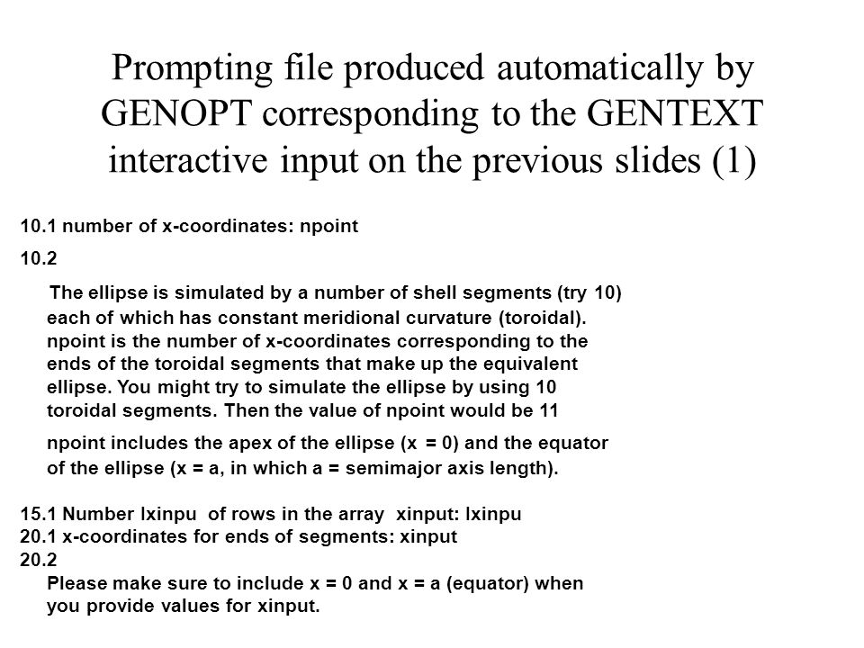 Prompting file produced automatically by GENOPT corresponding to the GENTEXT interactive input on the previous slides (1) 10.1 number of x-coordinates: npoint 10.2 The ellipse is simulated by a number of shell segments (try 10) each of which has constant meridional curvature (toroidal).