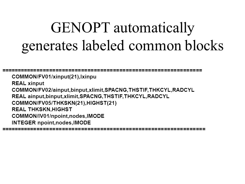 GENOPT automatically generates labeled common blocks =============================================================== COMMON/FV01/xinput(21),Ixinpu REAL xinput COMMON/FV02/ainput,binput,xlimit,SPACNG,THSTIF,THKCYL,RADCYL REAL ainput,binput,xlimit,SPACNG,THSTIF,THKCYL,RADCYL COMMON/FV05/THKSKN(21),HIGHST(21) REAL THKSKN,HIGHST COMMON/IV01/npoint,nodes,IMODE INTEGER npoint,nodes,IMODE ================================================================