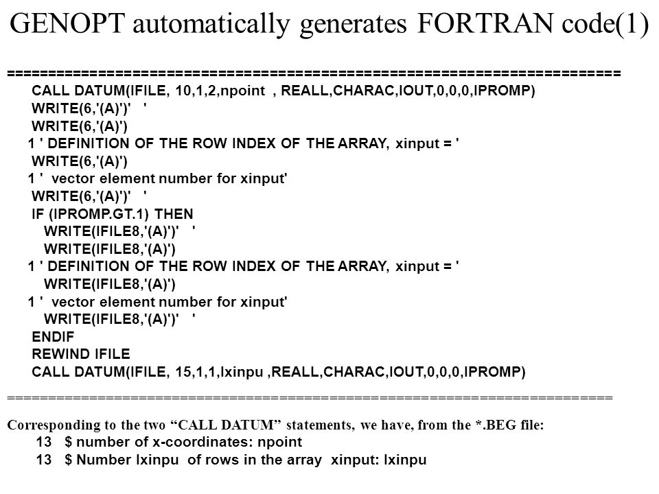 GENOPT automatically generates FORTRAN code(1) ======================================================================== CALL DATUM(IFILE, 10,1,2,npoint, REALL,CHARAC,IOUT,0,0,0,IPROMP) WRITE(6, (A) ) WRITE(6, (A) ) 1 DEFINITION OF THE ROW INDEX OF THE ARRAY, xinput = WRITE(6, (A) ) 1 vector element number for xinput WRITE(6, (A) ) IF (IPROMP.GT.1) THEN WRITE(IFILE8, (A) ) WRITE(IFILE8, (A) ) 1 DEFINITION OF THE ROW INDEX OF THE ARRAY, xinput = WRITE(IFILE8, (A) ) 1 vector element number for xinput WRITE(IFILE8, (A) ) ENDIF REWIND IFILE CALL DATUM(IFILE, 15,1,1,Ixinpu,REALL,CHARAC,IOUT,0,0,0,IPROMP) ========================================================================= Corresponding to the two CALL DATUM statements, we have, from the *.BEG file: 13 $ number of x-coordinates: npoint 13 $ Number Ixinpu of rows in the array xinput: Ixinpu