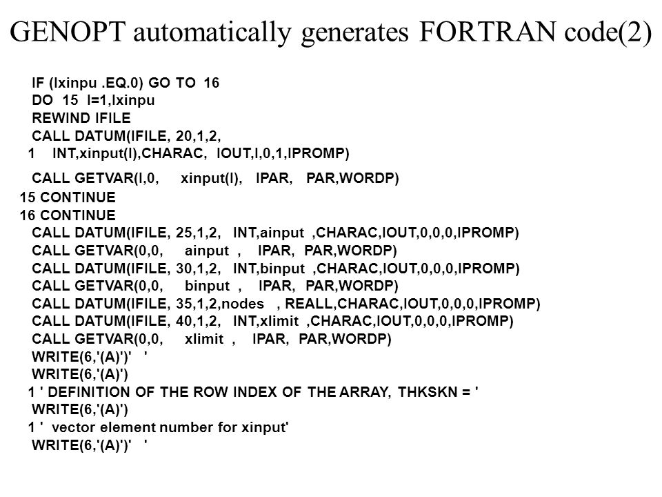 GENOPT automatically generates FORTRAN code(2) IF (Ixinpu.EQ.0) GO TO 16 DO 15 I=1,Ixinpu REWIND IFILE CALL DATUM(IFILE, 20,1,2, 1 INT,xinput(I),CHARAC, IOUT,I,0,1,IPROMP) CALL GETVAR(I,0, xinput(I), IPAR, PAR,WORDP) 15 CONTINUE 16 CONTINUE CALL DATUM(IFILE, 25,1,2, INT,ainput,CHARAC,IOUT,0,0,0,IPROMP) CALL GETVAR(0,0, ainput, IPAR, PAR,WORDP) CALL DATUM(IFILE, 30,1,2, INT,binput,CHARAC,IOUT,0,0,0,IPROMP) CALL GETVAR(0,0, binput, IPAR, PAR,WORDP) CALL DATUM(IFILE, 35,1,2,nodes, REALL,CHARAC,IOUT,0,0,0,IPROMP) CALL DATUM(IFILE, 40,1,2, INT,xlimit,CHARAC,IOUT,0,0,0,IPROMP) CALL GETVAR(0,0, xlimit, IPAR, PAR,WORDP) WRITE(6, (A) ) WRITE(6, (A) ) 1 DEFINITION OF THE ROW INDEX OF THE ARRAY, THKSKN = WRITE(6, (A) ) 1 vector element number for xinput WRITE(6, (A) )
