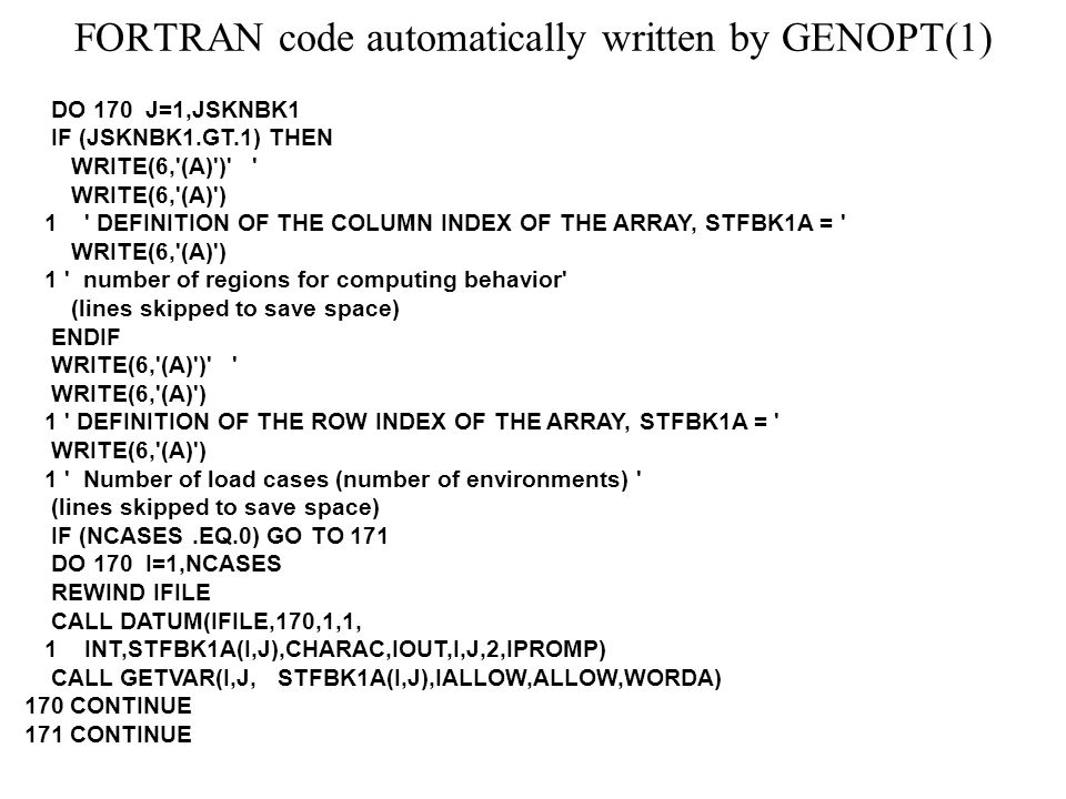 FORTRAN code automatically written by GENOPT(1) DO 170 J=1,JSKNBK1 IF (JSKNBK1.GT.1) THEN WRITE(6, (A) ) WRITE(6, (A) ) 1 DEFINITION OF THE COLUMN INDEX OF THE ARRAY, STFBK1A = WRITE(6, (A) ) 1 number of regions for computing behavior (lines skipped to save space) ENDIF WRITE(6, (A) ) WRITE(6, (A) ) 1 DEFINITION OF THE ROW INDEX OF THE ARRAY, STFBK1A = WRITE(6, (A) ) 1 Number of load cases (number of environments) (lines skipped to save space) IF (NCASES.EQ.0) GO TO 171 DO 170 I=1,NCASES REWIND IFILE CALL DATUM(IFILE,170,1,1, 1 INT,STFBK1A(I,J),CHARAC,IOUT,I,J,2,IPROMP) CALL GETVAR(I,J, STFBK1A(I,J),IALLOW,ALLOW,WORDA) 170 CONTINUE 171 CONTINUE