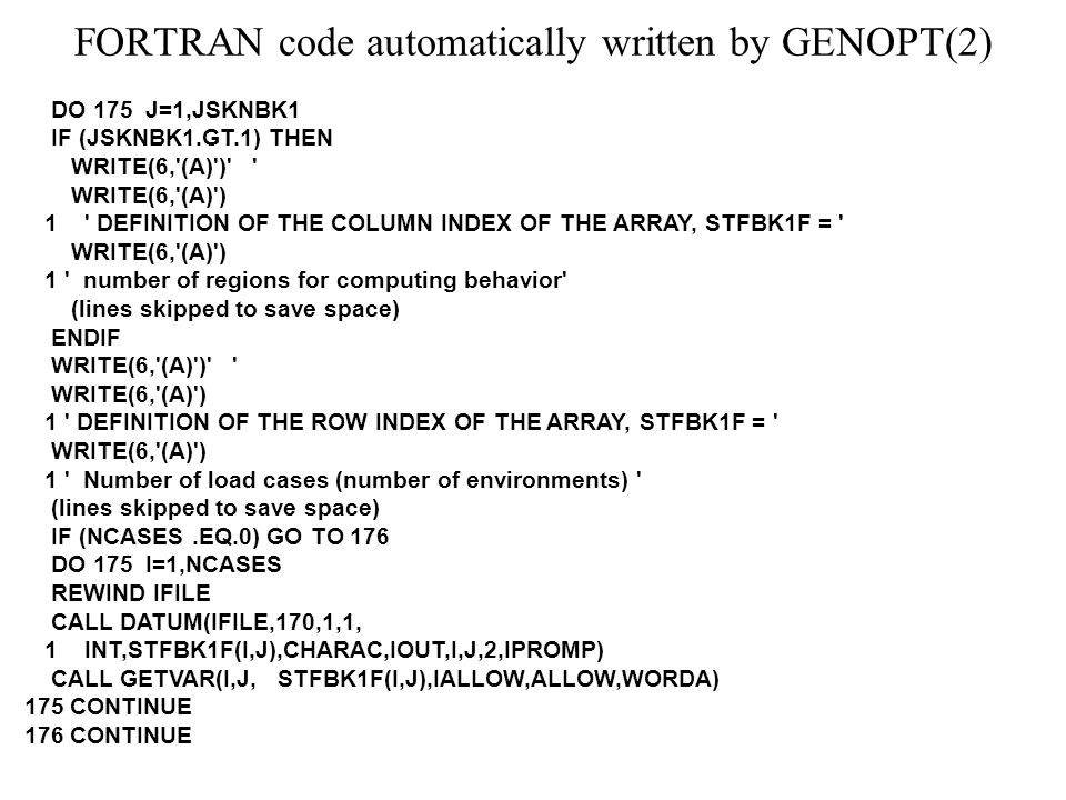 FORTRAN code automatically written by GENOPT(2) DO 175 J=1,JSKNBK1 IF (JSKNBK1.GT.1) THEN WRITE(6, (A) ) WRITE(6, (A) ) 1 DEFINITION OF THE COLUMN INDEX OF THE ARRAY, STFBK1F = WRITE(6, (A) ) 1 number of regions for computing behavior (lines skipped to save space) ENDIF WRITE(6, (A) ) WRITE(6, (A) ) 1 DEFINITION OF THE ROW INDEX OF THE ARRAY, STFBK1F = WRITE(6, (A) ) 1 Number of load cases (number of environments) (lines skipped to save space) IF (NCASES.EQ.0) GO TO 176 DO 175 I=1,NCASES REWIND IFILE CALL DATUM(IFILE,170,1,1, 1 INT,STFBK1F(I,J),CHARAC,IOUT,I,J,2,IPROMP) CALL GETVAR(I,J, STFBK1F(I,J),IALLOW,ALLOW,WORDA) 175 CONTINUE 176 CONTINUE