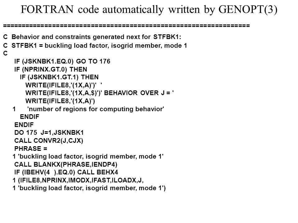 FORTRAN code automatically written by GENOPT(3) ================================================================ C Behavior and constraints generated next for STFBK1: C STFBK1 = buckling load factor, isogrid member, mode 1 C IF (JSKNBK1.EQ.0) GO TO 176 IF (NPRINX.GT.0) THEN IF (JSKNBK1.GT.1) THEN WRITE(IFILE8, (1X,A) ) WRITE(IFILE8, (1X,A,$) ) BEHAVIOR OVER J = WRITE(IFILE8, (1X,A) ) 1 number of regions for computing behavior ENDIF DO 175 J=1,JSKNBK1 CALL CONVR2(J,CJX) PHRASE = 1 buckling load factor, isogrid member, mode 1 CALL BLANKX(PHRASE,IENDP4) IF (IBEHV(4 ).EQ.0) CALL BEHX4 1 (IFILE8,NPRINX,IMODX,IFAST,ILOADX,J, 1 buckling load factor, isogrid member, mode 1 )