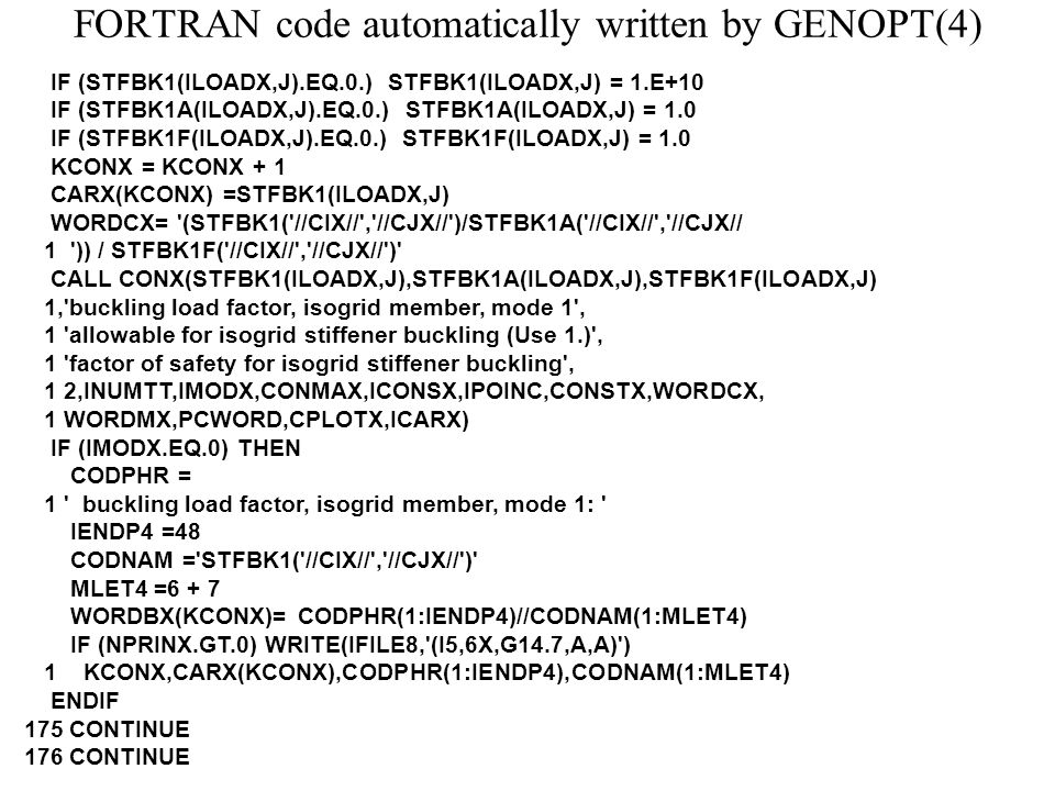 FORTRAN code automatically written by GENOPT(4) IF (STFBK1(ILOADX,J).EQ.0.) STFBK1(ILOADX,J) = 1.E+10 IF (STFBK1A(ILOADX,J).EQ.0.) STFBK1A(ILOADX,J) = 1.0 IF (STFBK1F(ILOADX,J).EQ.0.) STFBK1F(ILOADX,J) = 1.0 KCONX = KCONX + 1 CARX(KCONX) =STFBK1(ILOADX,J) WORDCX= (STFBK1( //CIX// , //CJX// )/STFBK1A( //CIX// , //CJX// 1 )) / STFBK1F( //CIX// , //CJX// ) CALL CONX(STFBK1(ILOADX,J),STFBK1A(ILOADX,J),STFBK1F(ILOADX,J) 1, buckling load factor, isogrid member, mode 1 , 1 allowable for isogrid stiffener buckling (Use 1.) , 1 factor of safety for isogrid stiffener buckling , 1 2,INUMTT,IMODX,CONMAX,ICONSX,IPOINC,CONSTX,WORDCX, 1 WORDMX,PCWORD,CPLOTX,ICARX) IF (IMODX.EQ.0) THEN CODPHR = 1 buckling load factor, isogrid member, mode 1: IENDP4 =48 CODNAM = STFBK1( //CIX// , //CJX// ) MLET4 =6 + 7 WORDBX(KCONX)= CODPHR(1:IENDP4)//CODNAM(1:MLET4) IF (NPRINX.GT.0) WRITE(IFILE8, (I5,6X,G14.7,A,A) ) 1 KCONX,CARX(KCONX),CODPHR(1:IENDP4),CODNAM(1:MLET4) ENDIF 175 CONTINUE 176 CONTINUE