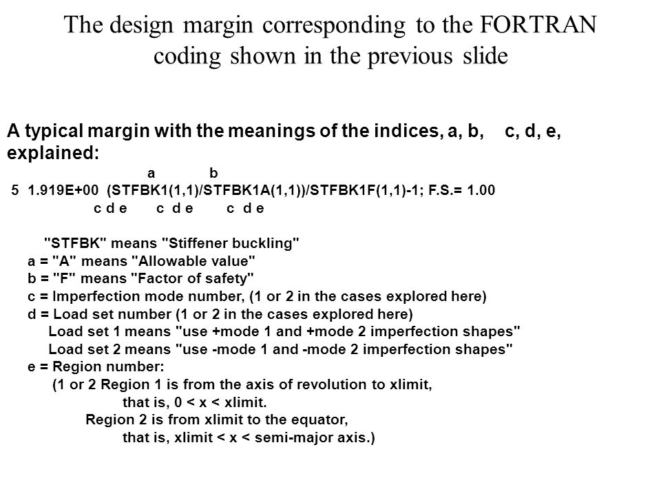 The design margin corresponding to the FORTRAN coding shown in the previous slide A typical margin with the meanings of the indices, a, b, c, d, e, explained: a b E+00 (STFBK1(1,1)/STFBK1A(1,1))/STFBK1F(1,1)-1; F.S.= 1.00 c d e c d e c d e STFBK means Stiffener buckling a = A means Allowable value b = F means Factor of safety c = Imperfection mode number, (1 or 2 in the cases explored here) d = Load set number (1 or 2 in the cases explored here) Load set 1 means use +mode 1 and +mode 2 imperfection shapes Load set 2 means use -mode 1 and -mode 2 imperfection shapes e = Region number: (1 or 2 Region 1 is from the axis of revolution to xlimit, that is, 0 < x < xlimit.