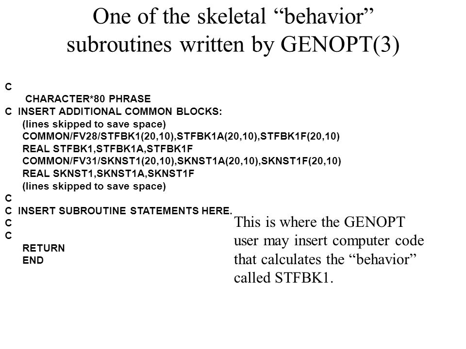 One of the skeletal behavior subroutines written by GENOPT(3) C CHARACTER*80 PHRASE C INSERT ADDITIONAL COMMON BLOCKS: (lines skipped to save space) COMMON/FV28/STFBK1(20,10),STFBK1A(20,10),STFBK1F(20,10) REAL STFBK1,STFBK1A,STFBK1F COMMON/FV31/SKNST1(20,10),SKNST1A(20,10),SKNST1F(20,10) REAL SKNST1,SKNST1A,SKNST1F (lines skipped to save space) C C INSERT SUBROUTINE STATEMENTS HERE.