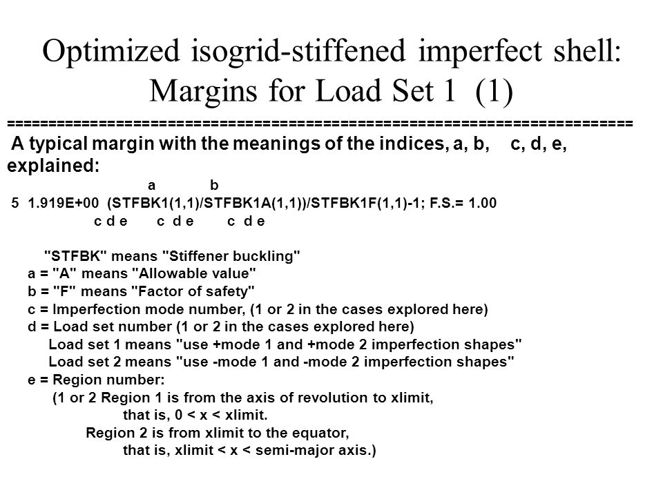 Optimized isogrid-stiffened imperfect shell: Margins for Load Set 1 (1) ========================================================================= A typical margin with the meanings of the indices, a, b, c, d, e, explained: a b E+00 (STFBK1(1,1)/STFBK1A(1,1))/STFBK1F(1,1)-1; F.S.= 1.00 c d e c d e c d e STFBK means Stiffener buckling a = A means Allowable value b = F means Factor of safety c = Imperfection mode number, (1 or 2 in the cases explored here) d = Load set number (1 or 2 in the cases explored here) Load set 1 means use +mode 1 and +mode 2 imperfection shapes Load set 2 means use -mode 1 and -mode 2 imperfection shapes e = Region number: (1 or 2 Region 1 is from the axis of revolution to xlimit, that is, 0 < x < xlimit.