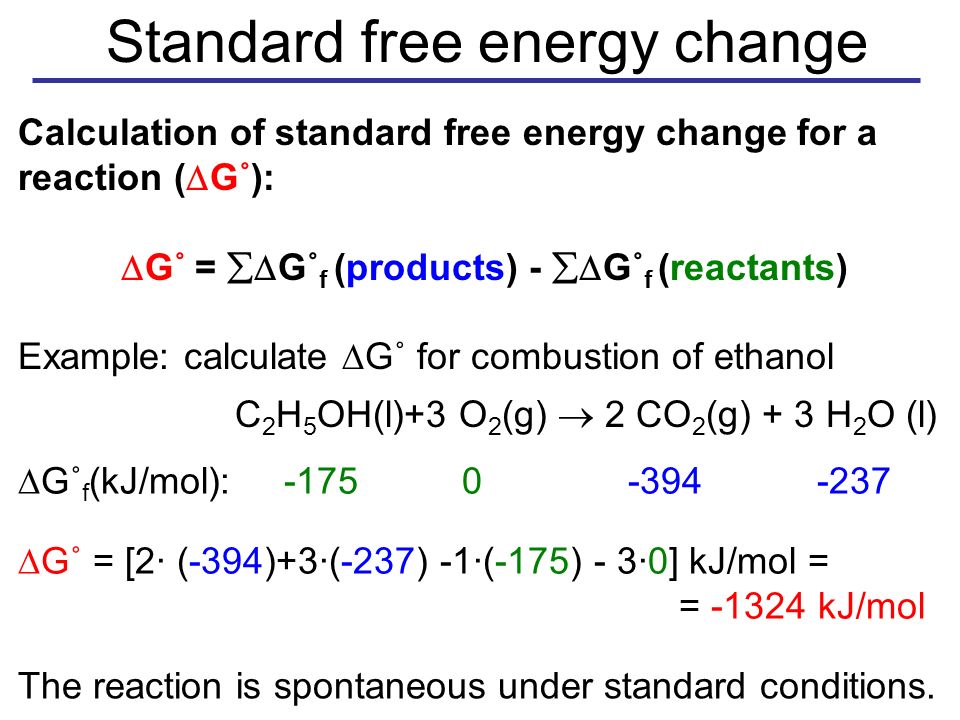 Standard free energy change Calculation of standard free energy change for a reaction (  G˚):  G˚ =  G˚ f (products) -  G˚ f (reactants) Example: calculate  G˚ for combustion of ethanol C 2 H 5 OH(l)+3 O 2 (g)  2 CO 2 (g) + 3 H 2 O (l)  G˚ f (kJ/mol):  G˚ = [2· (-394)+3·(-237) -1·(-175) - 3·0] kJ/mol = = kJ/mol The reaction is spontaneous under standard conditions.