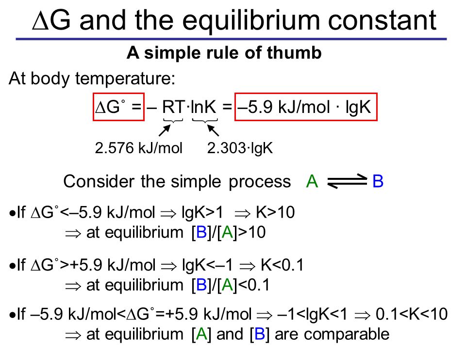  G and the equilibrium constant  G˚ = – RT·lnK = –5.9 kJ/mol · lgK  If  G˚ 1  K>10  at equilibrium [B]/[A]>10  A simple rule of thumb At body temperature: kJ/mol2.303·lgK Consider the simple process A B  If  G˚>+5.9 kJ/mol  lgK<–1  K<0.1  at equilibrium [B]/[A]<0.1  If –5.9 kJ/mol<  G˚=+5.9 kJ/mol  –1<lgK<1  0.1<K<10  at equilibrium [A] and [B] are comparable