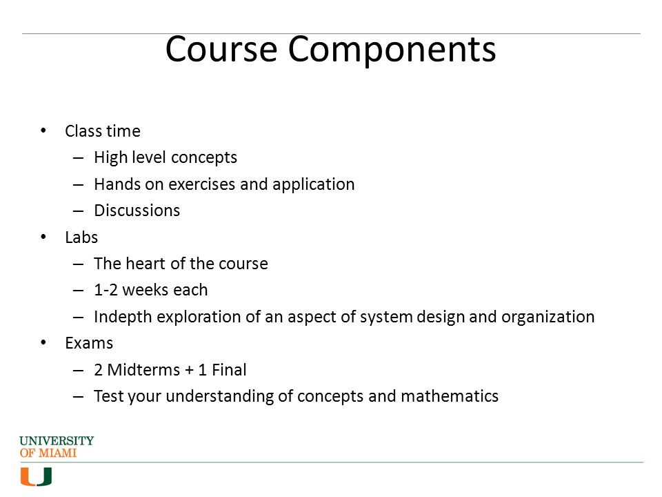 Course Components Class time – High level concepts – Hands on exercises and application – Discussions Labs – The heart of the course – 1-2 weeks each – Indepth exploration of an aspect of system design and organization Exams – 2 Midterms + 1 Final – Test your understanding of concepts and mathematics