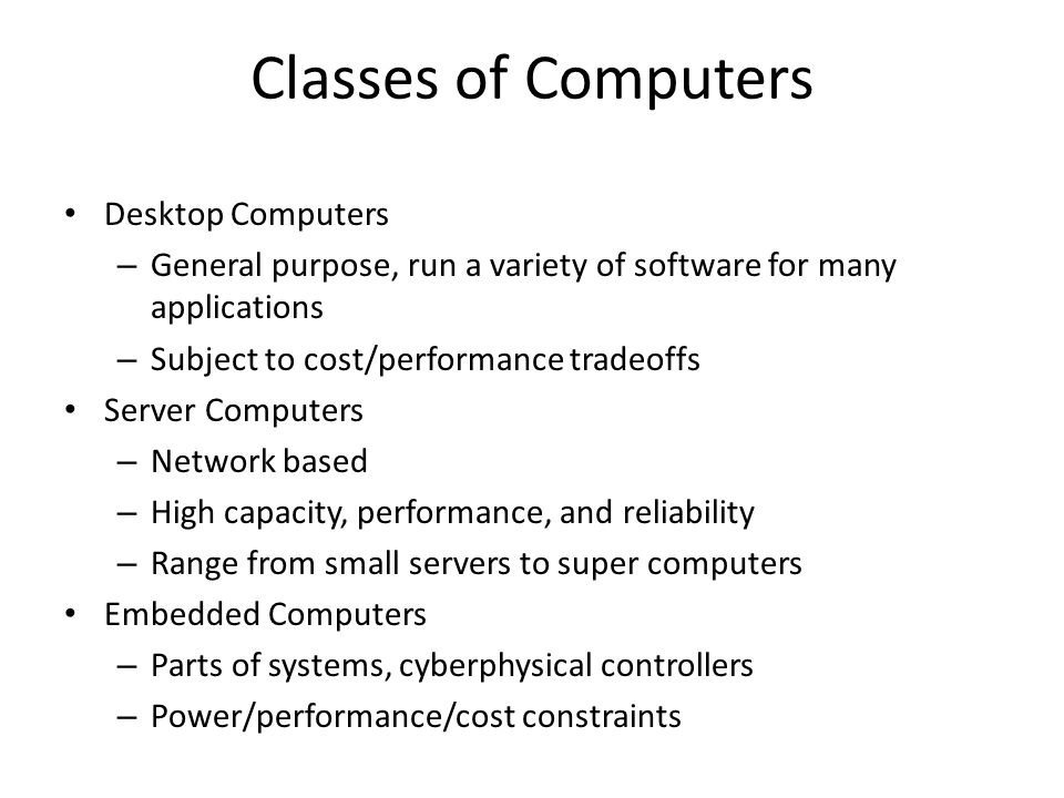 Classes of Computers Desktop Computers – General purpose, run a variety of software for many applications – Subject to cost/performance tradeoffs Server Computers – Network based – High capacity, performance, and reliability – Range from small servers to super computers Embedded Computers – Parts of systems, cyberphysical controllers – Power/performance/cost constraints