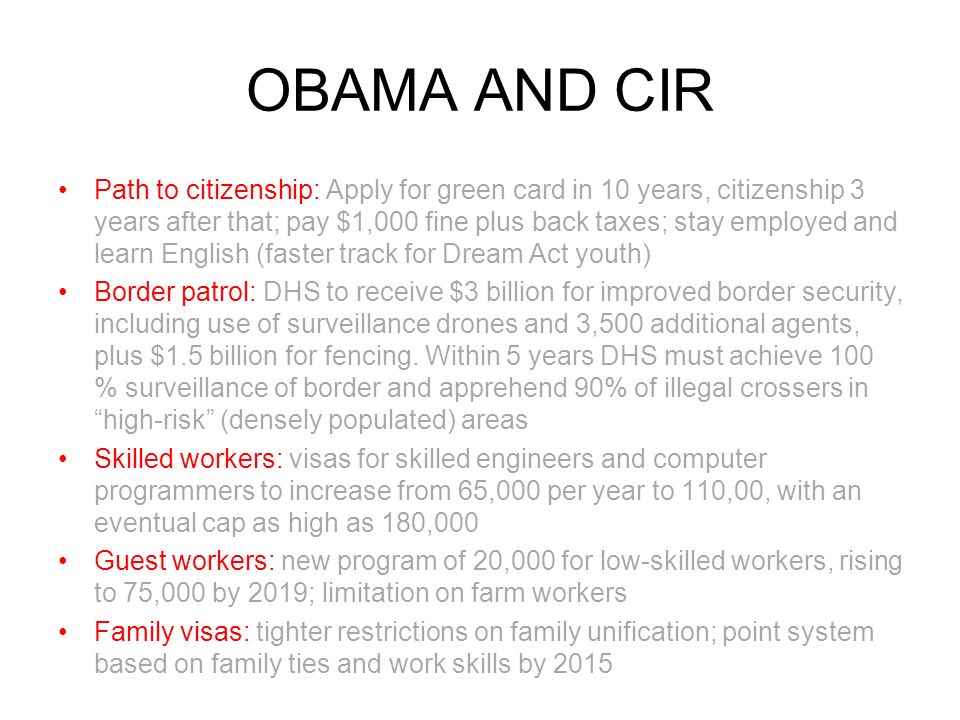 OBAMA AND CIR Path to citizenship: Apply for green card in 10 years, citizenship 3 years after that; pay $1,000 fine plus back taxes; stay employed and learn English (faster track for Dream Act youth) Border patrol: DHS to receive $3 billion for improved border security, including use of surveillance drones and 3,500 additional agents, plus $1.5 billion for fencing.