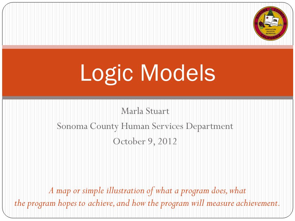 Marla Stuart Sonoma County Human Services Department October 9, 2012 Logic Models A map or simple illustration of what a program does, what the program hopes to achieve, and how the program will measure achievement.