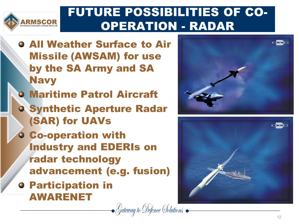 12 FUTURE POSSIBILITIES OF CO- OPERATION - RADAR All Weather Surface to Air Missile (AWSAM) for use by the SA Army and SA Navy Maritime Patrol Aircraft Synthetic Aperture Radar (SAR) for UAVs Co-operation with Industry and EDERIs on radar technology advancement (e.g.