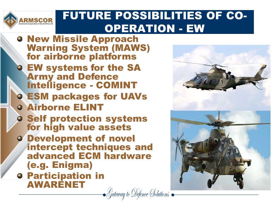 FUTURE POSSIBILITIES OF CO- OPERATION - EW New Missile Approach Warning System (MAWS) for airborne platforms EW systems for the SA Army and Defence Intelligence - COMINT ESM packages for UAVs Airborne ELINT Self protection systems for high value assets Development of novel intercept techniques and advanced ECM hardware (e.g.