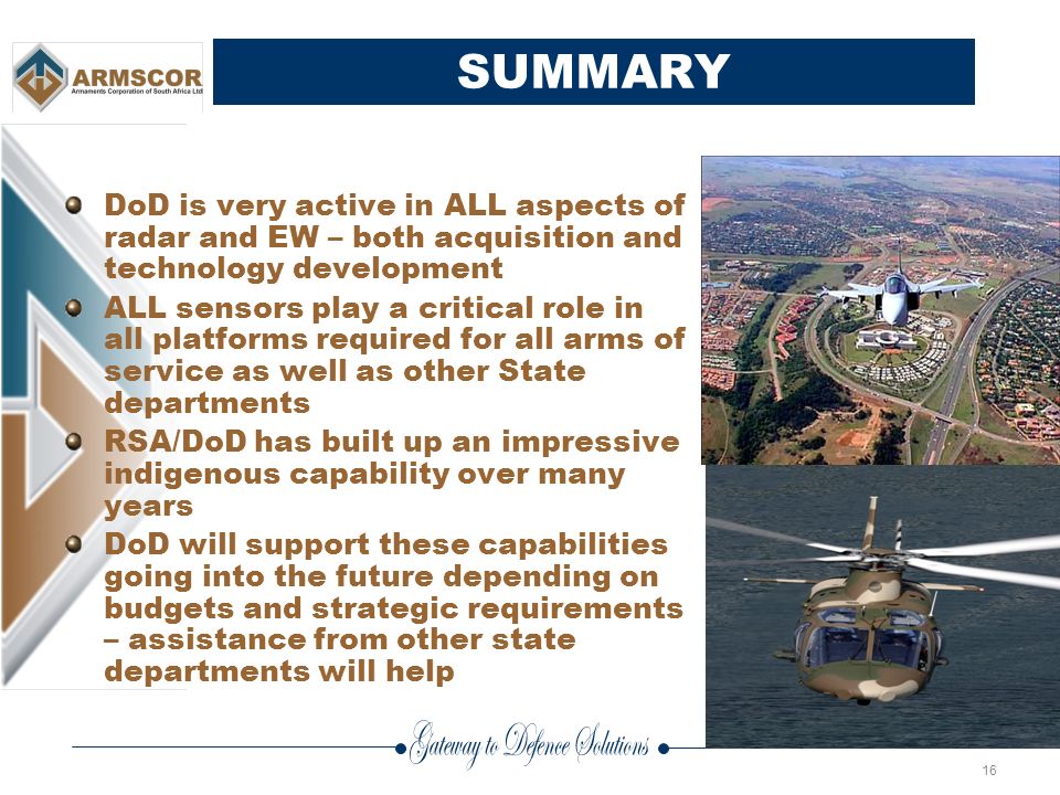16 SUMMARY DoD is very active in ALL aspects of radar and EW – both acquisition and technology development ALL sensors play a critical role in all platforms required for all arms of service as well as other State departments RSA/DoD has built up an impressive indigenous capability over many years DoD will support these capabilities going into the future depending on budgets and strategic requirements – assistance from other state departments will help