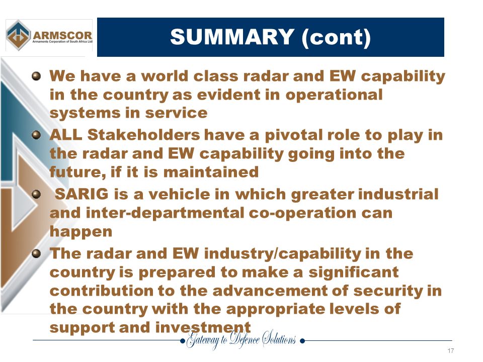 17 SUMMARY (cont) We have a world class radar and EW capability in the country as evident in operational systems in service ALL Stakeholders have a pivotal role to play in the radar and EW capability going into the future, if it is maintained SARIG is a vehicle in which greater industrial and inter-departmental co-operation can happen The radar and EW industry/capability in the country is prepared to make a significant contribution to the advancement of security in the country with the appropriate levels of support and investment