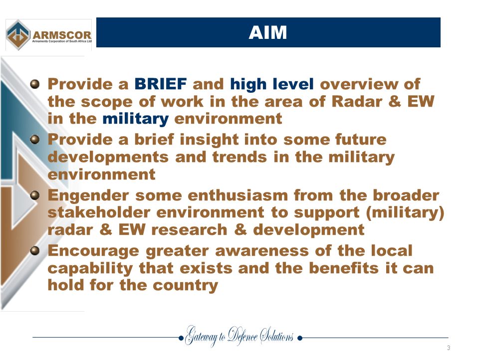 3 AIM Provide a BRIEF and high level overview of the scope of work in the area of Radar & EW in the military environment Provide a brief insight into some future developments and trends in the military environment Engender some enthusiasm from the broader stakeholder environment to support (military) radar & EW research & development Encourage greater awareness of the local capability that exists and the benefits it can hold for the country