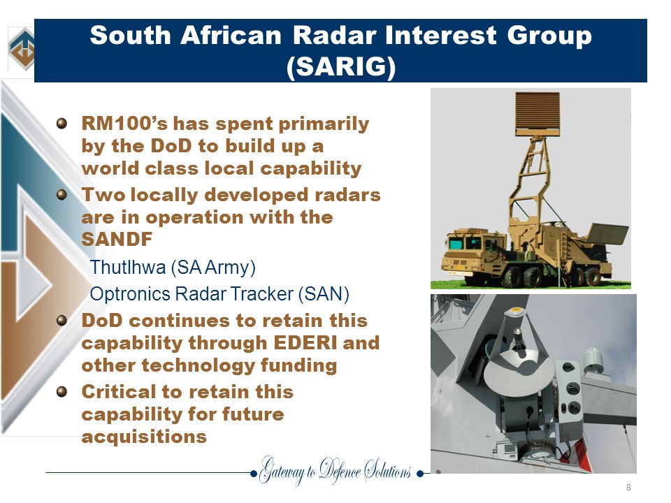 8 South African Radar Interest Group (SARIG) RM100’s has spent primarily by the DoD to build up a world class local capability Two locally developed radars are in operation with the SANDF Thutlhwa (SA Army) Optronics Radar Tracker (SAN) DoD continues to retain this capability through EDERI and other technology funding Critical to retain this capability for future acquisitions