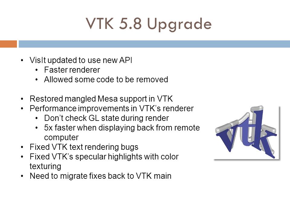 VTK 5.8 Upgrade VisIt updated to use new API Faster renderer Allowed some code to be removed Restored mangled Mesa support in VTK Performance improvements in VTK’s renderer Don’t check GL state during render 5x faster when displaying back from remote computer Fixed VTK text rendering bugs Fixed VTK’s specular highlights with color texturing Need to migrate fixes back to VTK main
