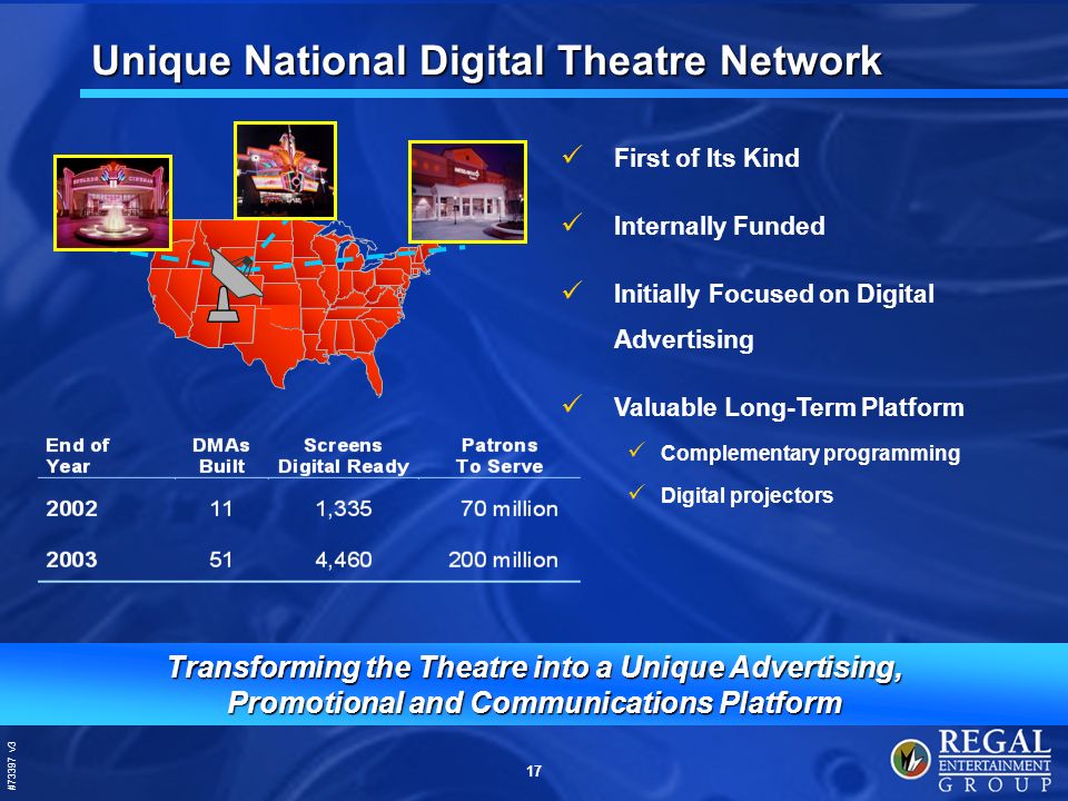 #73397 v3 17 Unique National Digital Theatre Network Transforming the Theatre into a Unique Advertising, Promotional and Communications Platform First of Its Kind Internally Funded Initially Focused on Digital Advertising Valuable Long-Term Platform Complementary programming Digital projectors
